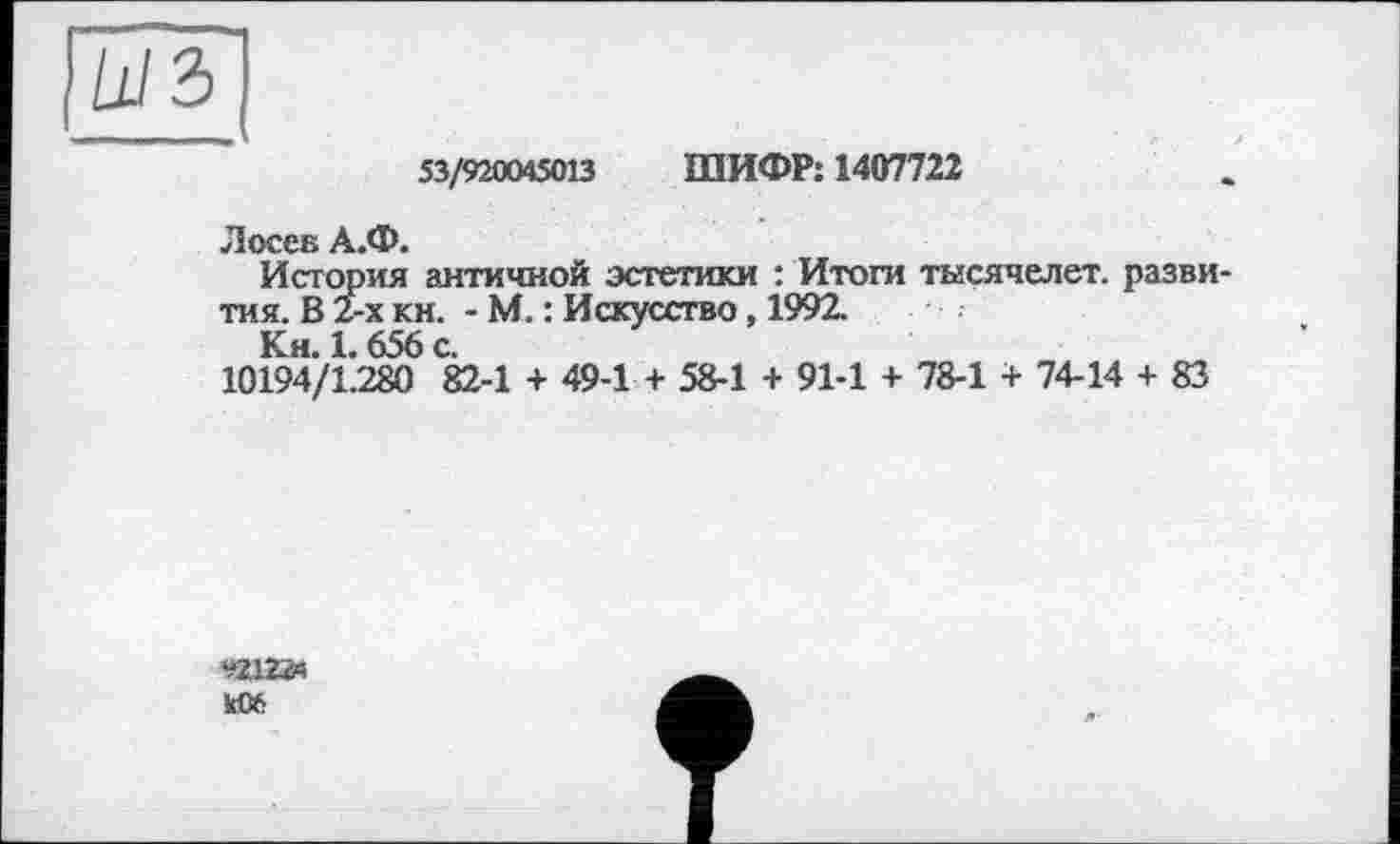 ﻿53/920045013 ШИФР: 1407722
Лосев А.Ф.
История античной эстетики : Итоги тысячелет. разви тмя. В 2-х кн. - М. : Искусство, 1992.
Кн. 1.656 с.
10194/1.280 82-1 + 49-1 + 58-1 + 91-1 + 78-1 + 74-14 + 83